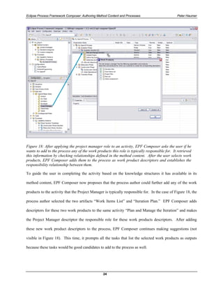 Eclipse Process Framework Composer: Authoring Method Content and Processes                      Peter Haumer




Figure 18: After applying the project manager role to an activity, EPF Composer asks the user if he
wants to add to the process any of the work products this role is typically responsible for. It retrieved
this information by checking relationships defined in the method content. After the user selects work
products, EPF Composer adds them to the process as work product descriptors and establishes the
responsibility relationship between them.

To guide the user in completing the activity based on the knowledge structures it has available in its

method content, EPF Composer now proposes that the process author could further add any of the work

products to the activity that the Project Manager is typically responsible for. In the case of Figure 18, the

process author selected the two artifacts “Work Items List” and “Iteration Plan.” EPF Composer adds

descriptors for these two work products to the same activity “Plan and Manage the Iteration” and makes

the Project Manager descriptor the responsible role for these work products descriptors. After adding

these new work product descriptors to the process, EPF Composer continues making suggestions (not

visible in Figure 18). This time, it prompts all the tasks that list the selected work products as outputs

because these tasks would be good candidates to add to the process as well.




                                                 24
 