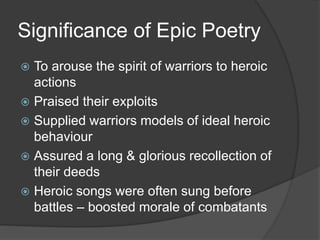 Significance of Epic Poetry
 To arouse the spirit of warriors to heroic
actions
 Praised their exploits
 Supplied warriors models of ideal heroic
behaviour
 Assured a long & glorious recollection of
their deeds
 Heroic songs were often sung before
battles – boosted morale of combatants
 