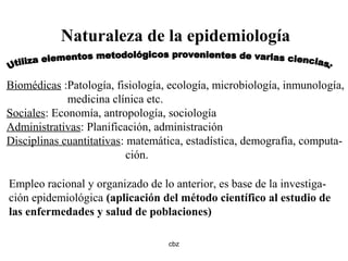 cbz
Naturaleza de la epidemiología
Biomédicas :Patología, fisiología, ecología, microbiología, inmunología,
medicina clínica etc.
Sociales: Economía, antropología, sociología
Administrativas: Planificación, administración
Disciplinas cuantitativas: matemática, estadística, demografía, computa-
ción.
Empleo racional y organizado de lo anterior, es base de la investiga-
ción epidemiológica (aplicación del método científico al estudio de
las enfermedades y salud de poblaciones)
 