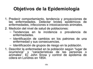 cbz
Objetivos de la Epidemiología
1. Predecir comportamiento, tendencia y proyecciones de
las enfermedades. Detectar brotes epidémicos de
enfermedades, infecciones e intoxicaciones animales.
2. Medición del nivel de salud de poblaciones:
– Tendencias en la incidencia o prevalencia de
enfermedades.
– Identificación de cambios en los patrones de una
enfermedad y sus consecuencias.
– Identificación de grupos de riesgo en la población.
1. Describir la enfermedad en la población según “lugar de
ocurrencia” y “características de las personas o
animales”. Ej: John Snow y control de epidemia de
cólera en Londres en 1854.
 
