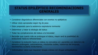 • Considerar diagnósticos diferenciales con eventos no epilépticos
• Utilizar dosis apropiadas según Kg de peso
• Estar preparado para la asistencia respiratoria inminente
• Determinar y tratar la etiología del status
• Tratar las complicaciones del status a la brevedad
• Recordar que cuanto más se prolongue el status, mayor será la posibilidad de
evolucionar hacia la refractariedad
• Considerar la evolución hacia un status no convulsivo en: pacientes con deterioro de
sensorio prolongado, automatismos, mioclonías sutiles, trastornos del lenguaje,
movimientos oculares involuntarios.
• Individualizar casos que requieran terapia crónica con drogas antiepilépticas.
STATUS EPILÉPTICO RECOMENDACIONES
GENERALES
 