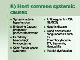 B) Most common systemic
causes
 Systemic arterial
hypertension
 Endocrine Causes:
pregnancy,
pheochromocytoma
 Hereditary
hemorrhagic
telangectasias
 Osler Rendu Weber
Syndrome
 Anticoagulants (ASA,
NSAIDS)
 Hepatic disease
 Blood diseases and
coagulopathies such
as
Thrombocytopenia,
ITP, Leukemia,
Hemophilia
 Platelet dysfunction
 