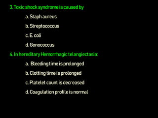 3. Toxic shock syndrome is causedby
a. Staph aureus
b. Streptococcus
c. E. coli
d. Gonococcus
4. In hereditaryHemorrhagic telangiectasia:
a. Bleedingtime is prolonged
b. Clotting time is prolonged
c. Platelet count is decreased
d. Coagulation profile is normal
 