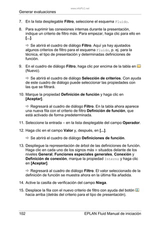 Generar evaluaciones
102 EPLAN Fluid Manual de iniciación
7. En la lista desplegable Filtro, seleccione el esquema Fluido.
8. Para suprimir las conexiones internas durante la presentación,
indique un criterio de filtro más. Para empezar, haga clic para ello en
[...].
Se abrirá el cuadro de diálogo Filtro. Aquí ya hay ajustados
algunos criterios de filtro para el esquema Fluido, p. ej. para la
técnica, el tipo de presentación y determinadas definiciones de
función.
9. En el cuadro de diálogo Filtro, haga clic por encima de la tabla en
(Nuevo).
Se abrirá el cuadro de diálogo Selección de criterios. Con ayuda
de este cuadro de diálogo puede seleccionar las propiedades con
las que se filtrará.
10. Marque la propiedad Definición de función y haga clic en
[Aceptar].
Regresará al cuadro de diálogo Filtro. En la tabla ahora aparece
una nueva fila con el criterio de filtro Definición de función, que
está activado de forma predeterminada.
11. Seleccione la entrada = en la lista desplegable del campo Operador.
12. Haga clic en el campo Valor y, después, en [...].
Se abrirá el cuadro de diálogo Definiciones de función.
13. Despliegue la representación de árbol de las definiciones de función.
Haga clic en cada uno de los signos más situados delante de los
niveles General, Funciones especiales generales, Conexión y
Definición de conexión, marque la propiedad Interno y haga clic
en [Aceptar].
Regresará al cuadro de diálogo Filtro. El valor seleccionado de la
definición de función se muestra ahora en la última fila añadida.
14. Active la casilla de verificación del campo Niega.
15. Desplace la fila con el nuevo criterio de filtro con ayuda del botón
hacia arriba (detrás del criterio para el tipo de presentación).
www.infoPLC.net
 