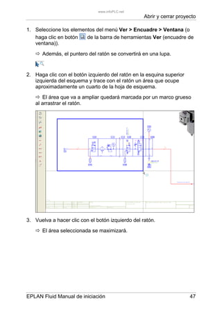 Abrir y cerrar proyecto
EPLAN Fluid Manual de iniciación 47
1. Seleccione los elementos del menú Ver > Encuadre > Ventana (o
haga clic en botón de la barra de herramientas Ver (encuadre de
ventana)).
Además, el puntero del ratón se convertirá en una lupa.
2. Haga clic con el botón izquierdo del ratón en la esquina superior
izquierda del esquema y trace con el ratón un área que ocupe
aproximadamente un cuarto de la hoja de esquema.
El área que va a ampliar quedará marcada por un marco grueso
al arrastrar el ratón.
3. Vuelva a hacer clic con el botón izquierdo del ratón.
El área seleccionada se maximizará.
www.infoPLC.net
 