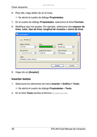 Crear esquema
58 EPLAN Fluid Manual de iniciación
6. Para ello, haga doble clic en la línea.
Se abrirá el cuadro de diálogo Propiedades.
7. En el cuadro de diálogo Propiedades, seleccione la ficha Formato.
8. Modifique aquí los ajustes. Por ejemplo, seleccione otro espesor de
línea, color, tipo de línea, longitud de muestra o cierre de línea.
9. Haga clic en [Aceptar].
Insertar textos
1. Seleccione los elementos de menú Insertar > Gráfico > Texto.
Se abrirá el cuadro de diálogo Propiedades - Texto.
2. En la ficha Texto escriba el término Alimentación.
www.infoPLC.net
 