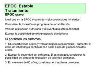 EPOC Estable  Tratamiento EPOC grave Igual que en la EPOC moderada + glucocorticoides inhalados. Considerar la inclusión en programa de rehabilitación. Valorar la situación nutricional y el eventual ajuste nutricional. Evaluar la posibilidad de oxigenoterapia domiciliaria. Si persisten los síntomas: 1. Glucocorticoides orales y valorar mejoría (espirometría), aumentar la dosis de inhalados o continuar con dosis bajas de glucocorticoides orales. 2. Evaluar la severidad del enfisema. Si es marcado, considerar la posibilidad de cirugía de reducción de volumen pulmonar. 3. En menores de 65 años, considerar el trasplante pulmonar. 