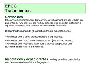 EPOC  Tratamientos Corticoides   Inhalados (beclometasona, budesonida o fluticasona) son de utilidad en pacientes EPOC grave, pero no hay criterios que permitan distinguir a aquellos pacientes que tendrán una respuesta favorable.  Utilizar tandas cortas de glucocorticoides en exacerbaciones. - Pacientes con prueba broncodilatadora significativa. - Pacientes con rápido deterioro funcional ( ↓ FEV1 >50 ml/año). - Pacientes con respuesta favorable a prueba terapéutica con glucocorticoides orales o inhalados. Mucolíticos y expectorantes .   No hay estudios controlados que demuestren beneficios a largo plazo . 