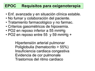 EPOC  Requisitos para oxigenoterapia Enf .  avanzada y en situación clínica estable . No fumar  y colaboración del paciente . Tratamiento  farmacológico y no farmac . Criterios gasométricos de hipoxemia . PO2 en reposo inferior a 55 mmHg PO2 en reposo entre 55  y 59 mmHg  + Hipertensión arterial pulmonar Poliglobulia (hematocrito > 55%) Insuficiencia cardiaca congestiva Evidencia de cor pulmonale Trastornos del ritmo cardiaco 