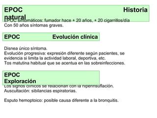 EPOC  Historia natural EPOC  Evolución clínica D isnea único síntoma . Evolución  progresiva : expresión diferente   según  pacientes,  se evidencia  si limita la actividad laboral , deportiva, etc . T os matutina habitual  que  se acent ua en  las sobreinfecciones. Los signos clínicos se relacionan con la hiperinsuflación. A uscultació n:  sibilancias espiratorias. EPOC sintomático s:  fumador hace  +  20 año s, +  20 cigarrillos/día Con 50 años s íntomas graves. EPOC  Exploración Esputo hemoptoico : posible  causa diferente a la bronquitis. 