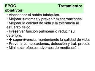 EPOC  Tratamiento: objetivos Abandonar el hábito tabáquico. Mejorar síntomas y prevenir exacerbaciones. Mejorar la  c alidad de vida y la tolerancia al esfuerzo físico Preservar función pulmonar o reducir su deterioro.    supervivencia, manteniendo la calidad de vida. Prevenir complicaciones, dete c c ión y  trat . precoz. Minimizar efectos adversos de medicación.   