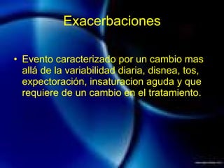 Exacerbaciones Evento caracterizado por un cambio mas allá de la variabilidad diaria, disnea, tos, expectoración, insaturacion aguda y que requiere de un cambio en el tratamiento. 