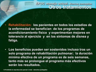 Otros tratamientos
• Rehabilitación: los pacientes en todos los estadios de
la enfermedad se benefician de los programas de
acondicionamiento físico y experimentan mejores en
tolerancia al ejercicio y en los síntomas de disnea y
fatiga.
• Los beneficios pueden ser sostenidos incluso tras un
solo programa de rehabilitación pulmonar; la duración
mínima efectiva de un programa es de seis semanas,
tanto más se prolongue el programa más efectivos
serán los resultados.
 
