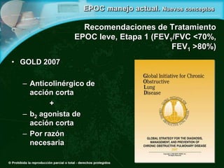 Recomendaciones de Tratamiento
EPOC leve, Etapa 1 (FEV1/FVC <70%,
FEV1 >80%)
• GOLD 2007
– Anticolinérgico de
acción corta
+
– b2 agonista de
acción corta
– Por razón
necesaria
 
