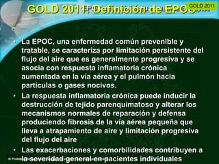 GOLD 2011: Definición de EPOC
• La EPOC, una enfermedad común prevenible y
tratable, se caracteriza por limitación persistente del
flujo del aire que es generalmente progresiva y se
asocia con respuesta inflamatoria crónica
aumentada en la vía aérea y el pulmón hacia
partículas o gases nocivos.
• La respuesta inflamatoria crónica puede inducir la
destrucción de tejido parenquimatoso y alterar los
mecanismos normales de reparación y defensa
produciendo fibrosis de la vía aérea pequeña que
lleva a atrapamiento de aire y limitación progresiva
del flujo del aire
• Las exacerbaciones y comorbilidades contribuyen a
la severidad general en pacientes individuales
GOLD 2011
GOLD 2011
 