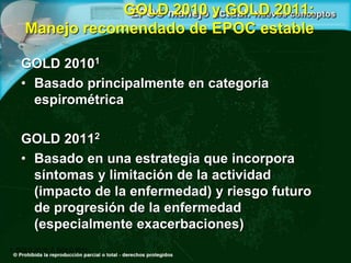 GOLD 2010 y GOLD 2011:
Manejo recomendado de EPOC estable
GOLD 20101
• Basado principalmente en categoría
espirométrica
GOLD 20112
• Basado en una estrategia que incorpora
síntomas y limitación de la actividad
(impacto de la enfermedad) y riesgo futuro
de progresión de la enfermedad
(especialmente exacerbaciones)
1. GOLD 2010; 2. GOLD 2011
 