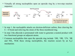 17
• Virtually all strong nucleophiles open an epoxide ring by a two-step reaction
sequence:
• In step 1, the nucleophile attacks an electron-deficient carbon, thus cleaving the
C—O bond and relieving the strain of the three-membered ring.
• In step 2 the alkoxide is protonated with water to generate a neutral product with
two functional groups on adjacent atoms.
• Common nucleophiles that open the epoxide ring include ¯OH, ¯OR, ¯CN, ¯SR
and NH3. With these strong nucleophiles, the reaction occurs by an SN2
mechanism.
 