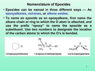 3
• Epoxides can be named in three different ways — As
epoxyalkanes, oxiranes, or alkene oxides.
• To name an epoxide as an epoxyalkane, first name the
alkane chain or ring to which the O atom is attached, and
use the prefix “epoxy” to name the epoxide as a
substituent. Use two numbers to designate the location
of the carbon atoms to which the O’s is bonded.
Nomenclature of EpoxidesNomenclature of Epoxides
 