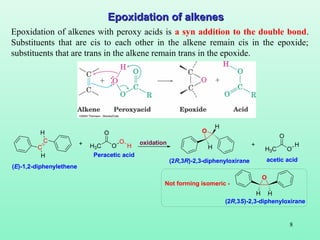 8
Epoxidation of alkenesEpoxidation of alkenes
Epoxidation of alkenes with peroxy acids is a syn addition to the double bond.
Substituents that are cis to each other in the alkene remain cis in the epoxide;
substituents that are trans in the alkene remain trans in the epoxide.
C
C
H
H
H3C O
O
O
H
O
H
H
H3C O
O
H+ +oxidation
Peracetic acid
acetic acid
(E)-1,2-diphenylethene
(2R,3R)-2,3-diphenyloxirane
O
H H
(2R,3S)-2,3-diphenyloxirane
Not forming isomeric -
 