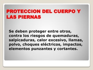 PROTECCION DEL CUERPO Y
LAS PIERNAS
Se deben proteger entre otros,
contra los riesgos de quemaduras,
salpicaduras, calor excesivo, llamas,
polvo, choques eléctricos, impactos,
elementos punzantes y cortantes.
 