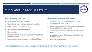 THE CHANGING BACKHAUL ISSUES
Was a technology issue … but
 More solutions coming to market
 More fiber in many markets, including dark fiber
 NLOS wireless backhaul maturing
 Self backhauling and aggregation
 New spectrum
 Still performance issues but higher confidence these
will be addressed
 More providers entering space eg cablecos, SCaaS
New issues are about large scale logistics
 Regulation non-harmonized eg street furniture
 SON needed to lower costs
 MNOs want standardized repeatable processes from
site negotiation to management
 Uncertainty re spectrum, mmWave targeted for 5G
access
 Virtualization – cost efficiencies and flexibility, but
fronthaul issues
 Rural and remote issues
Small cell backhaul is a moving target, will be central to new Small Cell Forum work program
 