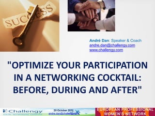 André Dan: Speaker & Coach
                                  andre.dan@challengy.com
                                  www.challengy.com



"OPTIMIZE YOUR PARTICIPATION
 IN A NETWORKING COCKTAIL:
 BEFORE, DURING AND AFTER"
            20 October 2011
        andre.dan@challengy.com
 