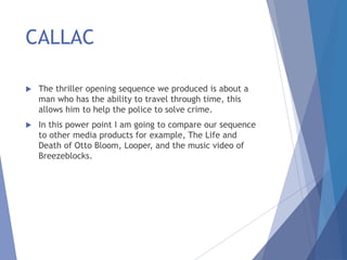 CALLAC
 The thriller opening sequence we produced is about a
man who has the ability to travel through time, this
allows him to help the police to solve crime.
 In this power point I am going to compare our sequence
to other media products for example, The Life and
Death of Otto Bloom, Looper, and the music video of
Breezeblocks.
 