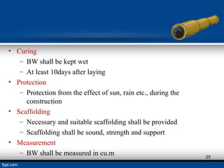 • Curing
– BW shall be kept wet
– At least 10days after laying
• Protection
– Protection from the effect of sun, rain etc., during the
construction
• Scaffolding
– Necessary and suitable scaffolding shall be provided
– Scaffolding shall be sound, strength and support
• Measurement
– BW shall be measured in cu.m 25
 