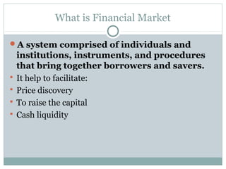 What is Financial Market
A system comprised of individuals and
institutions, instruments, and procedures
that bring together borrowers and savers.
 It help to facilitate:
 Price discovery
 To raise the capital
 Cash liquidity
 