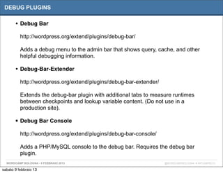DEBUG PLUGINS

       • Debug Bar
          http://wordpress.org/extend/plugins/debug-bar/

          Adds a debug menu to the admin bar that shows query, cache, and other
          helpful debugging information.

       • Debug-Bar-Extender
          http://wordpress.org/extend/plugins/debug-bar-extender/

          Extends the debug-bar plugin with additional tabs to measure runtimes
          between checkpoints and lookup variable content. (Do not use in a
          production site).

       • Debug Bar Console
          http://wordpress.org/extend/plugins/debug-bar-console/

          Adds a PHP/MySQL console to the debug bar. Requires the debug bar
          plugin.
  WORDCAMP BOLOGNA - 9 FEBBRAIO 2013                                @WORDCAMPBOLOGNA # WPCAMPBO13

sabato 9 febbraio 13
 