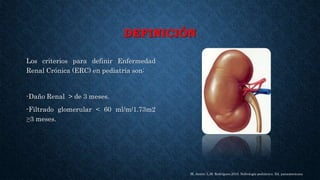 DEFINICIÓN
Los criterios para definir Enfermedad
Renal Crónica (ERC) en pediatría son:
-Daño Renal > de 3 meses.
-Filtrado glomerular < 60 ml/m/1.73m2
≥3 meses.
M. Antón; L.M. Rodríguez.2010. Nefrología pediátrica. Ed. panamericana
 