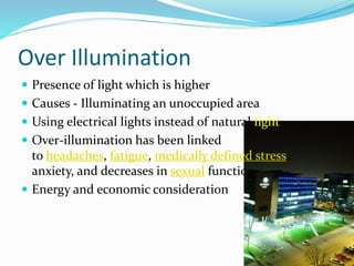 Over Illumination
 Presence of light which is higher
 Causes - Illuminating an unoccupied area
 Using electrical lights instead of natural light
 Over-illumination has been linked
to headaches, fatigue, medically defined stress,
anxiety, and decreases in sexual function
 Energy and economic consideration
 