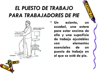 EL PUESTO DE TRABAJO
PARA TRABAJADORES DE PIE
• Un asiento, un
escabel, una estera
para estar encima de
ella y una superficie
de trabajo ajustables
son elementos
esenciales de un
puesto de trabajo en
el que se está de pie.
 