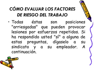 CÓMO EVALUAR LOS FACTORES
DE RIESGO DEL TRABAJO
• Todas éstas son posiciones
"arriesgadas" que pueden provocar
lesiones por esfuerzos repetidos. Si
ha respondido usted "sí" a alguna de
estas preguntas, dígaselo a su
sindicato y a su empleador. A
continuación.
 