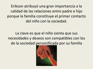 Erikson atribuyó una gran importancia a la
calidad de las relaciones entre padre e hijo
porque la familia constituye el primer contacto
del niño con la sociedad.
La clave es que el niño sienta que sus
necesidades y deseos son compatibles con los
de la sociedad personificada por su familia
 