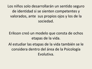 Los niños solo desarrollarán un sentido seguro
de identidad si se sienten competentes y
valorados, ante sus propios ojos y los de la
sociedad.
Erikson creó un modelo que consta de ochos
etapas de la vida.
Al estudiar las etapas de la vida también se le
considera dentro del área de la Psicología
Evolutiva.
 
