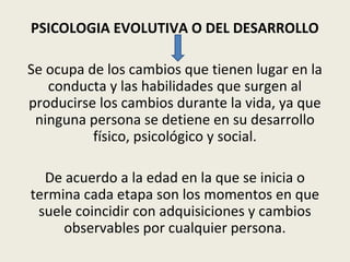 PSICOLOGIA EVOLUTIVA O DEL DESARROLLO
Se ocupa de los cambios que tienen lugar en la
conducta y las habilidades que surgen al
producirse los cambios durante la vida, ya que
ninguna persona se detiene en su desarrollo
físico, psicológico y social.
De acuerdo a la edad en la que se inicia o
termina cada etapa son los momentos en que
suele coincidir con adquisiciones y cambios
observables por cualquier persona.
 