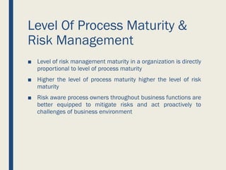 Level Of Process Maturity &
Risk Management
■ Level of risk management maturity in a organization is directly
proportional to level of process maturity
■ Higher the level of process maturity higher the level of risk
maturity
■ Risk aware process owners throughout business functions are
better equipped to mitigate risks and act proactively to
challenges of business environment
 