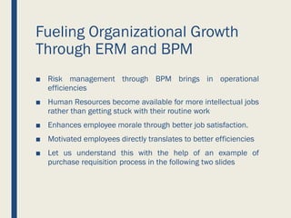 Fueling Organizational Growth
Through ERM and BPM
■ Risk management through BPM brings in operational
efficiencies
■ Human Resources become available for more intellectual jobs
rather than getting stuck with their routine work
■ Enhances employee morale through better job satisfaction.
■ Motivated employees directly translates to better efficiencies
■ Let us understand this with the help of an example of
purchase requisition process in the following two slides
 
