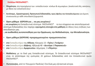 6
• Πληρότητα, στο περιεχόμενο των εκπαιδευτικών κύκλων & σεμιναρίων. (αναλυτικά ύλη, ασκήσεις,
με βάση την ειδικότητά σου)
• Αυτόνομη , Εργαστηριακή, Προσωπική διδασκαλία, προς όφελος του Εκπαιδευόμενου για άμεση
επικοινωνία με κάθε σπουδαστή ξεχωριστά.
• Open μάθημα ΔΩΡΕΑΝ για … να μας γνωρίσεις!
... να γνωρίσεις το Εκπαιδευτικό σύστημα FACEtoFACE® το πιο σύγχρονο και αποτελεσματικό
σύστημα διδασκαλίας που παρέχει εγγυημένη επιτυχία στη μάθηση σε όλους τους ενήλικες των
σπουδαστών μας.
…να αισθανθείς αυτοπεποίθηση για την Οργάνωση, την Μεθοδικότητα, την Μεταδοτικότητα.
• Open μάθημα (ΔΩΡΕΑΝ) -προγραμματισμένα- πραγματοποιείται:
• στο Εκπαιδευτήριο της Αθήνας: Κάνιγγος 13 «Τρίτη ή Τετάρτη»
• στο Εκπαιδευτήριο Δάφνης: Αβέρωφ 48 «Δευτέρα ή Παρασκευή»
• στο Εκπαιδευτήριο Αμαρουσίου: Δήμητρος 3 «Πέμπτη»
• Μαθαίνεις με το δικό μας Εκπαιδευτικό σύστημα. Το Εκπαιδευτικό σύστημα FACEtoFACE®
είναι το απόσταγμα της εμπειρίας 31 χρόνων διδασκαλίας από τον Εκπαιδευτικό όμιλο
FACEtoFACE®.
• Πιστοποιήσε, από το Υπουργείο Παιδείας! Στα δικά μας εξεταστικά κέντρα.
Επιλέγω FACEtoFACE®:
 