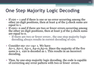 13



One Step Majority Logic Decoding
• If e20 = 1 and if there is one or no error occurring among the
  other 20 digit positions, then at least 4 of the 5 check sums are
  equal to 1.
• If e20= 0 and if there are two or fewer errors occurring among
  the other 20 digit positions, then at least 3 of the 5 check sums
  are equal to 0.
  ▫ If there are two or fewer errors , the one step majority logic
     decoding always results in correct decoding of e20.

• Consider e9= e1= e4= 1. We have
  A1=1, A2=1, A3=1, A4=0,A5=0. Since the majority of the five
  sums is 1, e20 is decoded as 1. This results in an incorrect
  decoding.

• Thus, by one-step majority logic decoding, the code is capable
  of correcting any error pattern with two or fewer errors.
 
