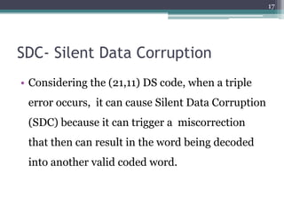 17




SDC- Silent Data Corruption
• Considering the (21,11) DS code, when a triple
 error occurs, it can cause Silent Data Corruption
 (SDC) because it can trigger a miscorrection
 that then can result in the word being decoded
 into another valid coded word.
 