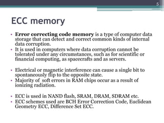 5



ECC memory
• Error correcting code memory is a type of computer data
  storage that can detect and correct common kinds of internal
  data corruption.
• It is used in computers where data corruption cannot be
  tolerated under any circumstances, such as for scientific or
  financial computing, as spacecrafts and as servers.

• Electrical or magnetic interference can cause a single bit to
  spontaneously flip to the opposite state.
• Majority of soft errors in RAM chips occur as a result of
  ionizing radiation.

• ECC is used in NAND flash, SRAM, DRAM, SDRAM etc.
• ECC schemes used are BCH Error Correction Code, Euclidean
  Geometry ECC, Difference Set ECC.
 