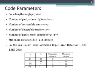9


Code Parameters
• Code length=n=q(q+1)+1=21
• Number of parity check digits=n-k=10
• Number of correctable errors=t=2
• Number of detectable errors=t+s=3
• Number of parity check equations=2t+1=5
• Minimum distance=d=q+2=6=2t+s+1
• So, this is a Double Error Correction Triple Error Detection (DEC-
  TED) Code
 