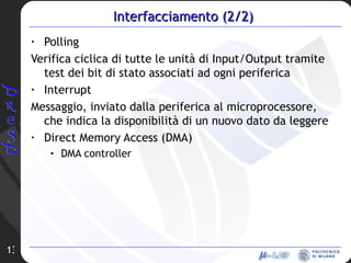 Interfacciamento (2/2) Polling Verifica ciclica di tutte le unità di Input/Output tramite test dei bit di stato associati ad ogni periferica Interrupt Messaggio, inviato dalla periferica al microprocessore, che indica la disponibilità di un nuovo dato da leggere Direct Memory Access (DMA) DMA controller 