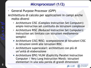 Microprocessori (1/2) General Purpose Processor (GPP) Architettura di calcolo per applicazioni in campi anche molto diversi Architetture CISC (Complex Instruction Set Computer): ampio instruction set costituito da istruzioni complesse Architetture RISC (Reduced Instruction Set Computer): instruction set limitato con istruzioni mediamente semplici Architetture CISC/RISC: scomposizione di istruzioni CISC in istruzioni simili alle istruzioni RISC Architetture superscalari: architetture con più di un’unità di elaborazione Architetture EPIC/VLIW (Explicitly Parallel Instruction Computer / Very Long Instruction Word): istruzioni elementari in una sola parola di grandi dimensioni 
