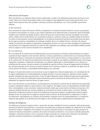 © 2014 The International Institute for Sustainable Development
IISD.org 47
Manual de Capacitación sobre la Evaluación del Impacto Ambiental
Alternativas del Proyecto
Para este proyecto, se realizaron líneas de base ambientales, sociales y de salud para proporcionar al proyecto una
visión y datos con el fin de determinar cuáles son los impactos más significativos que la mina puede tener en la
región. Estas líneas de base han ayudado a informar escenarios alternativos, con y sin las posibles operaciones
mineras.
A: Sin el proyecto
En el escenario A, dentro del entorno abiótico, la ganadería y la minería artesanal serían los sectores que generan
los impactos más grandes en el área, ya que ambos dependen de la vegetación para su desarrollo. Estas actividades
tendrán como resultado la pérdida de flora y fauna del área, por lo que la tierra será más susceptible a la erosión
eólica e hídrica. En el medio biótico, los ecosistemas acuáticos y terrestres verán una cantidad similar de deterioro.
La esfera socioeconómica consiste principalmente en la minería artesanal del subsuelo que proporciona una parte
de los ingresos para las comunidades; sin embargo, también afecta a la calidad del aire y del agua. De manera
similar, la extracción de madera, la agricultura, la ganadería, la pesca y la caza son todas estrategias de subsistencia
que permiten a los lugareños mantener un estilo de vida campesina; sin embargo, estas actividades también pueden
tener un impacto en los recursos naturales de los alrededores.
B: Con el proyecto
En el escenario B, la construcción de infraestructura, así como la puesta en marcha y funcionamiento de equipos
causarán el mayor impacto en los entornos abiótico y social, en particular, la construcción de un túnel para desviar
la Quebrada Guacas y extracción de yacimientos minerales. En el entorno biótico, el mayor impacto se verá a partir
de la construcción. Se requerirá la eliminación de la cubierta vegetal, lo que implica la pérdida de partes del bosque,
vegetación secundaria o vegetación en transición, y la cubierta vegetal que es sustancialmente rica y diversa. La
modificación del entorno natural resultará en la pérdida de especies de flora y fauna, la fragmentación de hábitats
son una preocupación en los entornos terrestres. Dentro de los entornos acuáticos, el suministro de agua cerca de
varios asientos de trabajo y comunidades hidrobiológicas será afectado.
El agua es de particular interés en este proyecto ya que la región tiene altas precipitaciones, y la contaminación de
las aguas superficiales por el desbordamiento de aguas pluviales es una preocupación. Además, la mina requiere
grandes cantidades de agua para funcionar. Como la región depende en gran medida del agua para la agricultura,
el proyecto de la mina ha considerado muchas alternativas para la colocación de infraestructura con el fin de
minimizar los impactos sobre las fuentes de agua críticas.
En el caso del entorno socioeconómico, el reasentamiento, y las fases de construcción de infraestructura generarán
la mayor cantidad de impactos, tanto positivos como negativos. En algunos casos, el reasentamiento, forzado tanto
físico (comunidades) como económico (minería artesanal) tendrá que ocurrir dentro del alcance del proyecto. El
proyecto también afectará este entorno mediante la contratación de mano de obra, bienes y servicios.También
afectará las condiciones locales de salud en la medida que las personas migren a la región para obtener empleo.
Durante la fase de operación, los impactos mayores serán los efectos de las partículas en suspensión, el ruido y
las vibraciones, especialmente en el distrito de Providencia. Durante la fase de desmantelamiento, se sentirán los
impactos más grandes en la disminución del empleo y de los fondos para la administración municipal local.
Medidas de Mitigación
A medida que el proyecto requiera, afecte y aproveche una gran cantidad de recursos naturales, debe proporcionar
una lista de todas las autorizaciones y concesiones necesarias para sustentar las medidas de evaluación de la de EIA,
monitoreo, manejo y mitigación. Los permisos de recursos naturales incluyen: concesiones de agua, permisos de
vertido de desechos industriales y permisos de vertido de desechos domésticos. Los recursos naturales adicionales
utilizados o afectados incluyen: uso de corrientes de agua, materiales de construcción, emisiones a la atmósfera,
superficie forestal, levantamiento de prohibiciones sobre especies en peligro de extinción.
 
