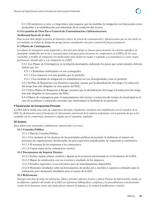 © 2014 The International Institute for Sustainable Development
IISD.org 89
Manual de Capacitación sobre la Evaluación del Impacto Ambiental
8.3.2 El monitoreo a corto y a largo plazo para asegurar que las medidas de mitigación son funcionales como
predecibles y la rehabilitación está trabajando de la condición del recurso.
8.4 La gestión de Otro En-o Control de Contaminación e Infraestructura
Ambiental fuera de la obra
Esta sección debe dirigir la gestión de elementos críticos de control de contaminación e infraestructura que de otro modo no
son incluidos en el plan de mitigación porque fueron considerados una parte esencial del proyecto propuesto
8.5 Planes de Contingencia
Los planes de emergencia serán preparados y descritos para dirigir a) fracaso para encontrar los criterios específicos de
desempeño establecidos por la ley o necesario para el proyecto para encontrar sus compromisos en el EIA y b) los casos
razonables y posibles de mitigación son inadecuados para dirigir los riesgos y responder a la naturaleza y a otros riesgos
previamente identificados y a la mitigación en el EIA.
8.5.1 Los Planes de Contingencia en la relación-desempeño, indicando los pasos que serán tomados deberán
indicar que los:
8.5.1.1 Estándares ambientales no son conseguidos
8.5.1.2 Los impactos son más grandes que lo predicho
8.5.1.3 Las medidas de mitigación y/o rehabilitación no son desempeñadas como lo predicho
8.5.2 El Plan de Respuesta a los Desastres naturales (asume que la identificación del riesgo y la reducción
del riesgo han sido dirigidas en otras partes del EIA).
8.5.3 Otros Planes de Respuesta al Riesgo (asumen que la identificación del riesgo y la reducción del riesgo
han sido dirigidas en otras partes del EIA).
8.5.4 Planes de contingencia para el mantenimiento del servicio o reducción del tiempo de inactividad en el
caso de accidentes o catástrofes naturales que interrumpen la facilidad de la operación.
9 Declaración de Compromiso Firmada
La EIA deberá incluir una carta de compromiso firmada y legalmente vinculante del cumplimiento con los términos de la
EIA. La declaración estará firmada por el representante autorizado de la empresa proponente, con la garantía de que se ha
cumplido con los compromisos financieros exigidos por el organismo regulador.
10 Anexos
Estos deben estar numerados y debidamente referenciados en el texto.
10.1 Consulta Pública
10.1.1 Plan de Consulta Pública.
10.1.2 Un resumen de los alcances de las actividades públicas incluyendo: la audiencia, el número de
personas, las organizaciones involucradas, las preocupaciones manifestadas, las respuestas a comentarios.
10.1.3 El resumen de las respuestas a los comentarios
10.1.4 Copias reales de los comentarios escritos.
10.2 Documentos de Soporte Técnico
10.2.1 Incluye mapas, planos, cuadros y figuras en la secuencia mencionada en el documento de la EIA.
10.2.2 Mapas de zonificación con sus recursos y resultado de los impactos.
10.2.3 Estudios especiales, si son relevantes pero no inmediatamente disponibles.
10.2.4 Materiales detallados sobre las herramientas de predicción y modelos y supuestos utilizados para la
evaluación, pero demasiado detallados para el cuerpo de la EIA.
10.3 Referencias
Entregar una lista de todas las referencias, (libros, artículos, informes técnicos y demás Fuentes de Información) citados en
los diferentes capítulos del estudio de la EIA con referencias bibliográficas completas, y los procedimientos convencionales
citados en la literatura: autor, año, titulo, fuente, número de páginas, y la ciudad de publicación y emisión.
 