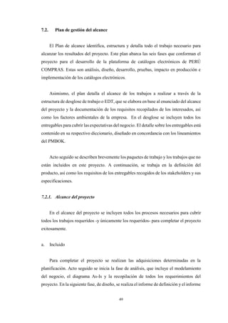 49
7.2. Plan de gestión del alcance
El Plan de alcance identifica, estructura y detalla todo el trabajo necesario para
alcanzar los resultados del proyecto. Este plan abarca las seis fases que conforman el
proyecto para el desarrollo de la plataforma de catálogos electrónicos de PERÚ
COMPRAS. Estas son análisis, diseño, desarrollo, pruebas, impacto en producción e
implementación de los catálogos electrónicos.
Asimismo, el plan detalla el alcance de los trabajos a realizar a través de la
estructura de desglose de trabajo o EDT, que se elabora en base al enunciado del alcance
del proyecto y la documentación de los requisitos recopilados de los interesados, así
como los factores ambientales de la empresa. En el desglose se incluyen todos los
entregables para cubrir las expectativas del negocio. El detalle sobre los entregables está
contenido en su respectivo diccionario, diseñado en concordancia con los lineamientos
del PMBOK.
Acto seguido se describen brevemente los paquetes de trabajo y los trabajos que no
están incluidos en este proyecto. A continuación, se trabaja en la definición del
producto, así como los requisitos de los entregables recogidos de los stakeholders y sus
especificaciones.
7.2.1. Alcance del proyecto
En el alcance del proyecto se incluyen todos los procesos necesarios para cubrir
todos los trabajos requeridos -y únicamente los requeridos- para completar el proyecto
exitosamente.
a. Incluido
Para completar el proyecto se realizan las adquisiciones determinadas en la
planificación. Acto seguido se inicia la fase de análisis, que incluye el modelamiento
del negocio, el diagrama As-Is y la recopilación de todos los requerimientos del
proyecto. En la siguiente fase, de diseño, se realiza el informe de definición y el informe
 