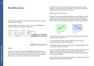 GuíarápidabásicadeAutoCAD
30
Modificación
Realice operaciones de edición de objetos, como borrar, desplazar y recortar
en los objetos de un dibujo.
Las herramientas más frecuentes se encuentran en el grupo Modificar de la
ficha Inicio. Dedique unos instantes a examinarlas.
Borrar
Para borrar un objeto, utilice el comando BORRA. Puede introducir B en la
ventana de comandos, o bien hacer clic en la herramienta Borrar. Cuando el
cursor cambie a una caja de selección cuadrada, haga clic en los objetos que
desee borrar y, a continuación, pulse Intro o la barra espaciadora.
Nota: Antes de introducir un comando, también puede seleccionar varios
objetos y, a continuación, pulsar la tecla Supr. Los usuarios de AutoCAD con
experiencia suelen utilizar también este método.
Seleccionar varios objetos
En algunos casos, es preciso seleccionar un gran número de objetos. En lugar
de hacer clic en cada objeto de forma individual, es posible seleccionar los
objetos en un área vacía. Para ello, haga clic en una ubicación (1), desplace el
cursor a la derecha o a la izquierda y, a continuación, haga clic de nuevo (2).
Con una selección de captura, los objetos que estén dentro del área verde o
que toquen esta se seleccionan.
Con una selección de ventana, todos los objetos que estén incluidos
completamente dentro del área se seleccionan.
El resultado se denomina conjunto de selección, el conjunto de objetos que se
va a procesar mediante un comando.
Consejo: Se pueden eliminar objetos fácilmente del conjunto de selección. Por
ejemplo, si selecciona 42 objetos y dos de ellos no deberían haberse
seleccionado, mantenga pulsada la tecla Mayús y, a continuación, seleccione
los dos que desea eliminar.
A continuación, pulse Intro o la barra espaciadora, o bien haga clic con el botón
derecho para finalizar el proceso de selección.
 